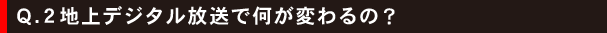 Q.2地上デジタル放送で何が変わるの?