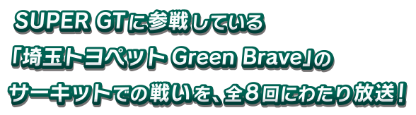 SUPER GTに参戦している「埼玉トヨペットGreen Brave」のサーキットでの戦いを、全８回にわたり放送！