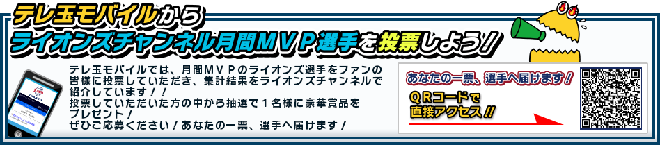 「テレ玉モバイルからライオンズチャンネル月間MVP選手を投票しよう!」テレ玉モバイルでは、月間MVPのライオンズ選手をファンの皆様に投票していただき、集計結果をライオンズチャンネルで紹介しています!!投票していただいた方の中から抽選で1名様に豪華賞品をプレゼント!ぜひご応募ください!あなたの一票、選手へ届けます!