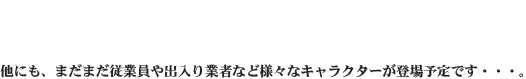 他にも、まだまだ従業員や出入り業者など様々なキャラクターが登場予定です・・・。