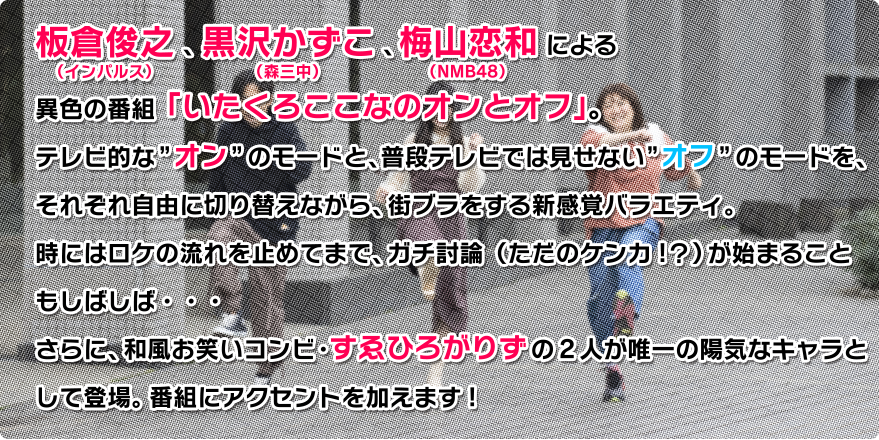 板倉俊之（インパルス）、黒沢かずこ（森三中）、梅山恋和（NMB48）による異色の番組「いたくろここなのオンとオフ」。テレビ的な”オン”のモードと、普段テレビでは見せない”オフ”のモードを、それぞれ自由に切り替えながら、街ブラをする新感覚バラエティ。時にはロケの流れを止めてまで、ガチ討論（ただのケンカ！？）が始まることもしばしば・・・さらに、和風お笑いコンビ・すゑひろがりずの2人が唯一の陽気なキャラとして登場。番組にアクセントを加えます！