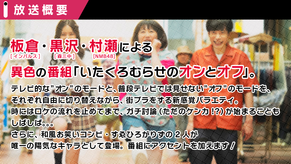 インパルス・板倉俊之、森三中・黒沢かずこ、NMB48・村瀬紗英による異色の新番組「いたくろむらせのオンとオフ」。テレビ的に見せるオンのモードと、実は陰がある（？）プライベートなオフの部分を、それぞれが自由に切り替えながら街ブラをするバラエティ番組です。すゑひろがりずの２人は、唯一の陽気なキャラとして登場。番組にアクセントを加えます！