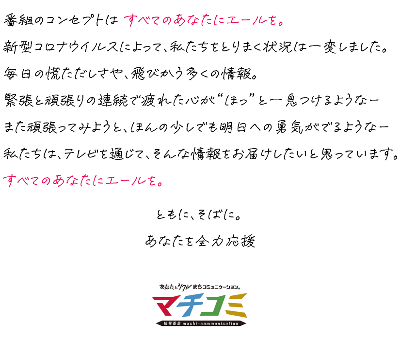 番組のコンセプトは すべてのあなたにエールを。新型コロナウィルスによって、私たちをとりまく状況は一変しました。毎日の慌ただしさや、飛び交う多くの情報。緊張と頑張りの連続で疲れた心が〝ほっ゛と一息つけるようなーまた頑張ってみようと、ほんの少しでも明日への勇気がでるようなー私たちは、テレビを通じて、そんな情報をお届けしたいと思っています。すべてのあなたにエールを。ともに、そばに。あなたを全力応援