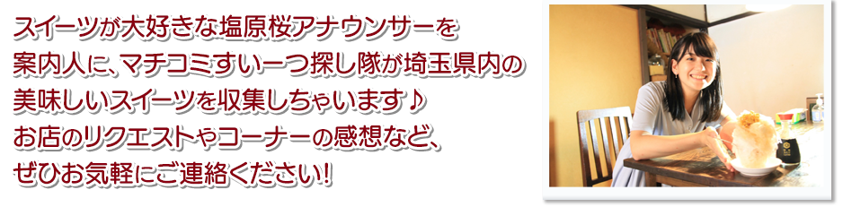 スイーツが大好きな塩原桜アナウンサーを案内人に、マチコミすいーつ探し隊が埼玉県内の美味しいスイーツを収集しちゃいます♪お店のリクエストやコーナーの感想など、ぜひお気軽にご連絡ください！