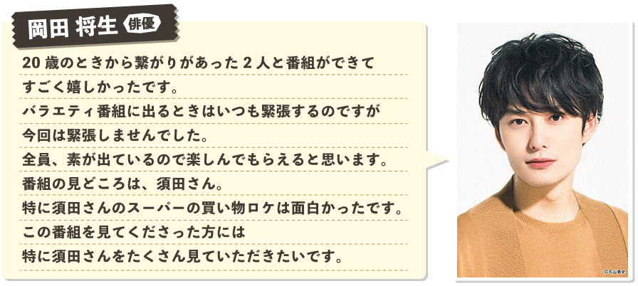 岡田 将生：20歳のときから繋がりがあった2人と番組ができてすごく嬉しかったです。バラエティ番組に出るときはいつも緊張するのですが今回は緊張しませんでした。全員、素が出ているので楽しんでもらえると思います。番組の見どころは、須田さん。特に須田さんのスーパーの買い物ロケは面白かったです。この番組を見てくださった方には特に須田さんをたくさん見ていただきたいです。