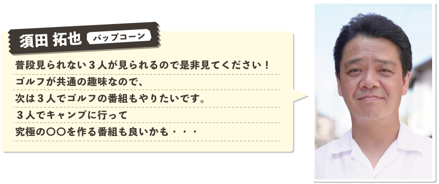 須田 拓也（パップコーン）：普段見られない３人が見られるので是非見てください！ゴルフが共通の趣味なので、次は３人でゴルフの番組もやりたいです。３人でキャンプに行って究極の〇〇を作る番組も良いかも・・・