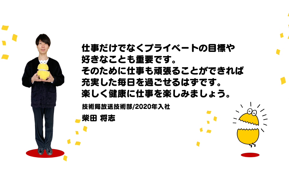 仕事だけでなくプライベートの目標や好きなことも重要です。（技術局放送技術部/2020年入社 柴田将志）