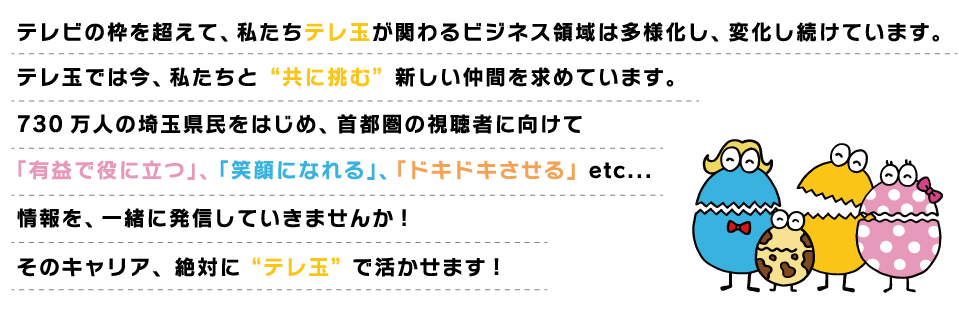 テレビの枠を超えて、配信コンテンツの制作やスマホアプリとした連動した新商品の企画セールス等、私たちテレ玉が関わるビジネス領域は多様化し、変化し続けています。テレ玉では、この変革の時代に「共に挑む」仲間 “それぞれの業界で実践的な経験を積んだ皆さん” の「力」を求めています。730万人の埼玉県民をはじめ首都圏の視聴者に向けて「有益で役に立つ」、「笑顔になれる」、「ドキドキさせる」etc...情報を、私たちと一緒に送り届けていきませんか。その経験、絶対に “テレ玉” で活かせます！