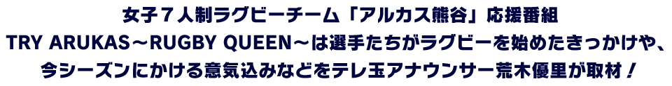 女子7人制ラグビーチーム「アルカス熊谷」応援番組 TRY ARUKAS〜RUGBY QUEEN〜は選手たちがラグビーを始めたきっかけや、今シーズンにかける意気込みなどをテレ玉アナウンサー荒木優里が取材!