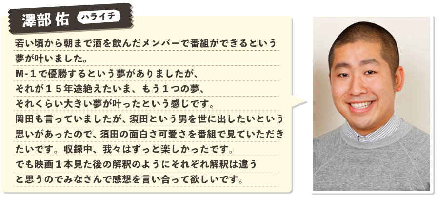 澤部 佑（ハライチ）：若い頃から朝まで酒を飲んだメンバーで番組ができるという夢が叶いました。Ｍ１で優勝するという夢がありましたが、それが１５年途絶えたいま、もう１つの夢、それくらい大きい夢が叶ったという感じです。岡田も言っていましたが、須田という男を世に出したいという思いがあったので、須田の面白さ可愛さを番組で見ていただきたいです。収録中、我々はずっと楽しかったです。でも映画１本見た後の解釈のようにそれぞれ解釈は違うと思うのでみなさんで感想を言い合って欲しいです。